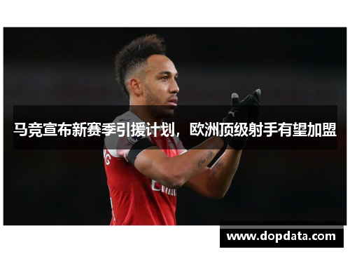 马竞宣布新赛季引援计划，欧洲顶级射手有望加盟