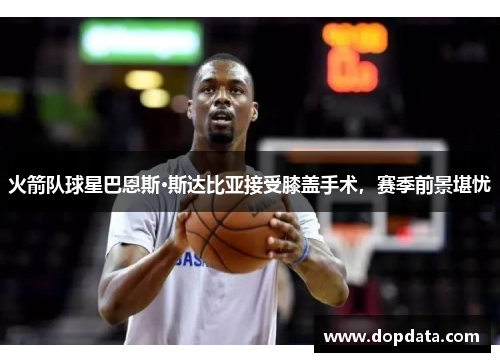 火箭队球星巴恩斯·斯达比亚接受膝盖手术，赛季前景堪忧