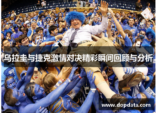 乌拉圭与捷克激情对决精彩瞬间回顾与分析