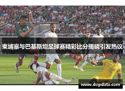 柬埔寨与巴基斯坦足球赛精彩比分揭晓引发热议